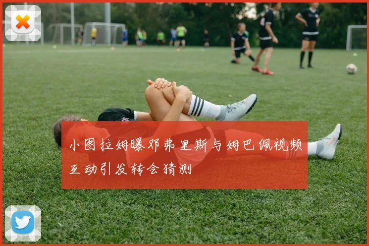 小图拉姆曝邓弗里斯与姆巴佩视频互动引发转会猜测