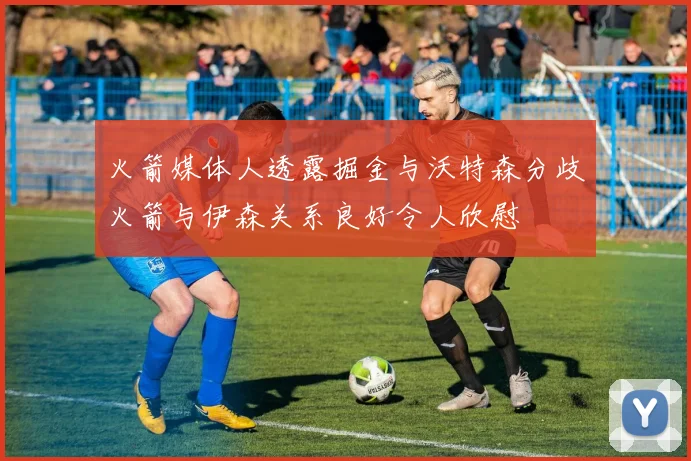火箭媒体人透露掘金与沃特森分歧火箭与伊森关系良好令人欣慰