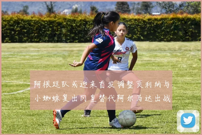 阿根廷队或迎来首发调整莫利纳与小蜘蛛复出冈皇替代阿尔马达出战