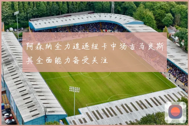 阿森纳全力追逐纽卡中场吉马良斯其全面能力备受关注