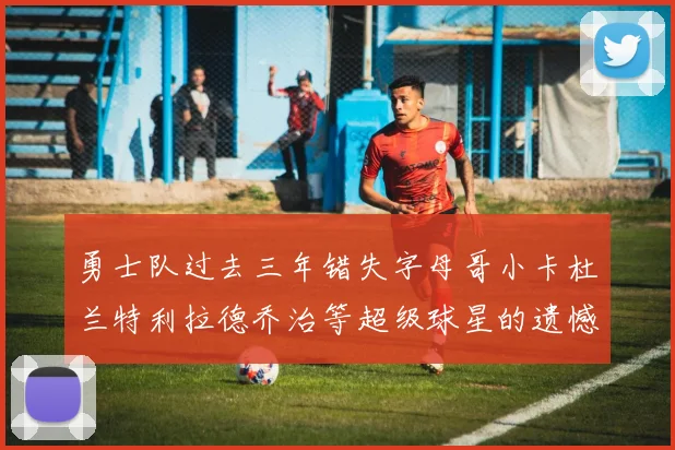 勇士队过去三年错失字母哥小卡杜兰特利拉德乔治等超级球星的遗憾回顾
