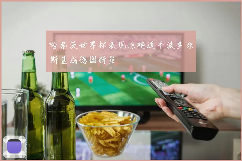 哈弗茨世界杯表现惊艳追平波多尔斯基成德国新星