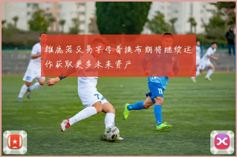 雄鹿若交易字母哥换布朗将继续运作获取更多未来资产