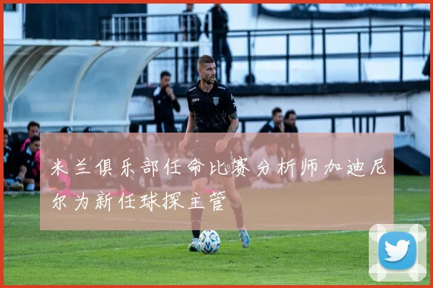 米兰俱乐部任命比赛分析师加迪尼尔为新任球探主管