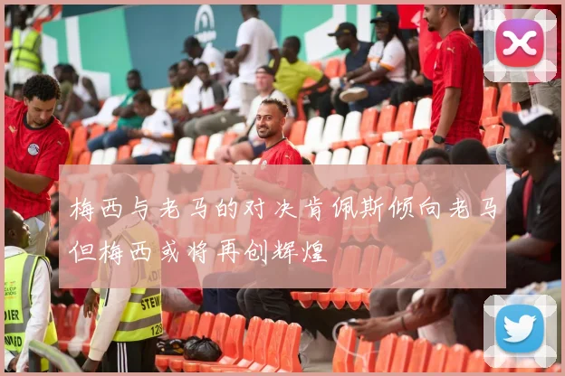 梅西与老马的对决肯佩斯倾向老马但梅西或将再创辉煌