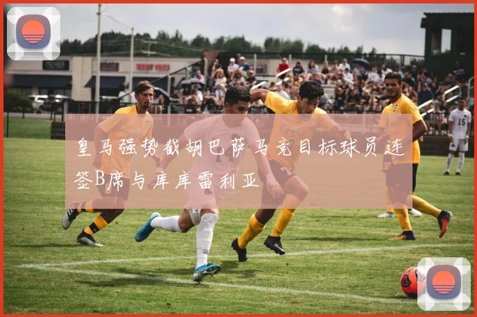 皇马强势截胡巴萨马竞目标球员连签B席与库库雷利亚