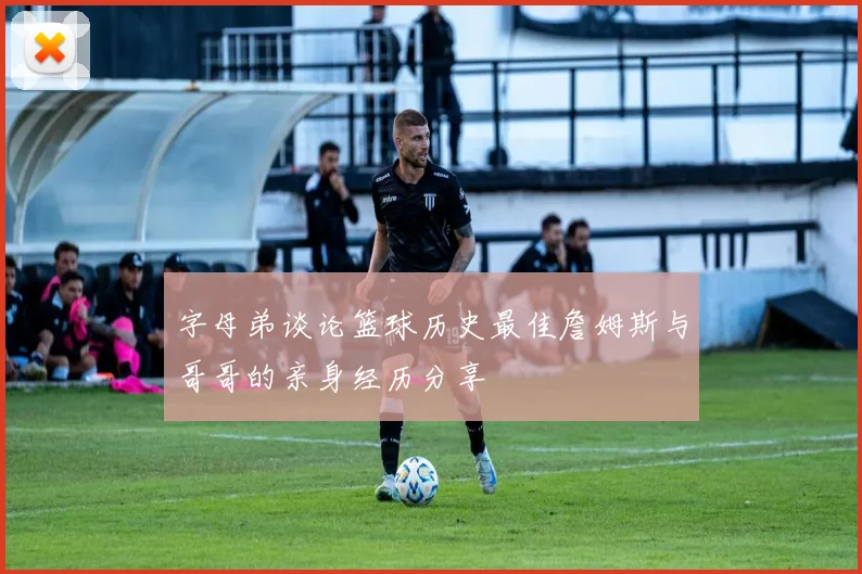 字母弟谈论篮球历史最佳詹姆斯与哥哥的亲身经历分享