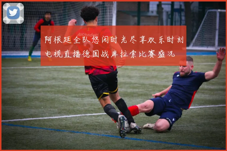 阿根廷全队悠闲时光尽享欢乐时刻电视直播德国战库拉索比赛盛况