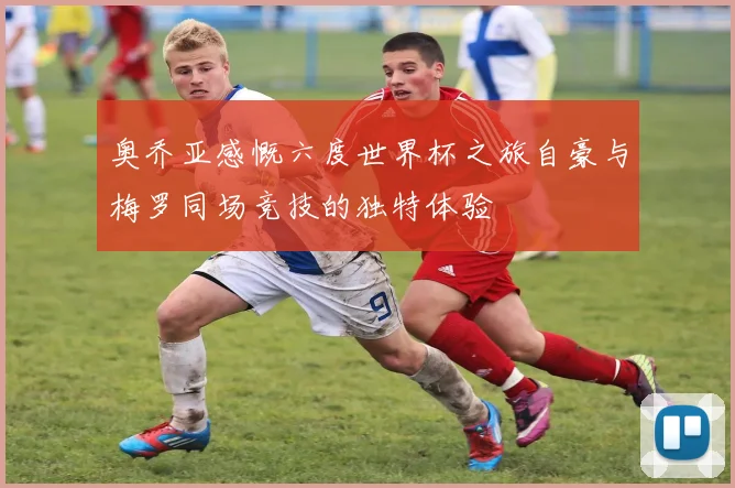 奥乔亚感慨六度世界杯之旅自豪与梅罗同场竞技的独特体验